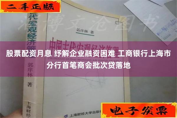 股票配资月息 纾解企业融资困难 工商银行上海市分行首笔商会批次贷落地