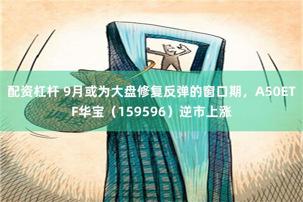 配资杠杆 9月或为大盘修复反弹的窗口期,A50ETF华宝(159596)逆市上涨