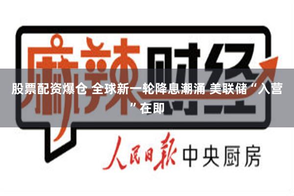 股票配资爆仓 全球新一轮降息潮涌 美联储“入营”在即
