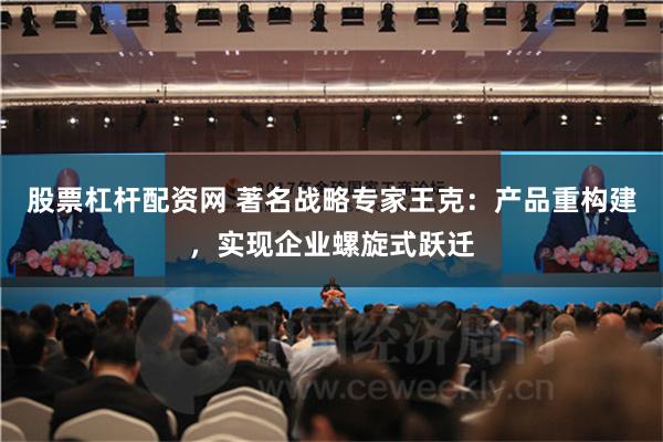 股票杠杆配资网 著名战略专家王克：产品重构建，实现企业螺旋式跃迁