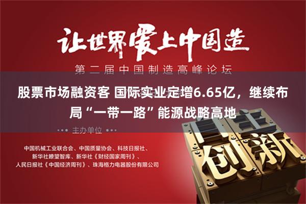 股票市场融资客 国际实业定增6.65亿，继续布局“一带一路”能源战略高地