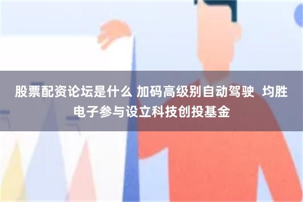 股票配资论坛是什么 加码高级别自动驾驶  均胜电子参与设立科技创投基金