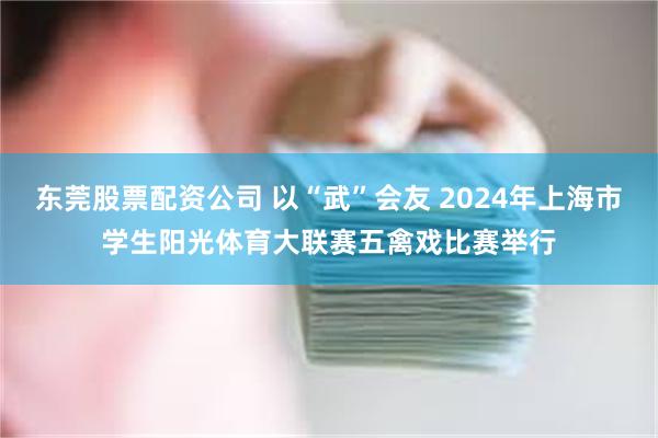 东莞股票配资公司 以“武”会友 2024年上海市学生阳光体育大联赛五禽戏比赛举行