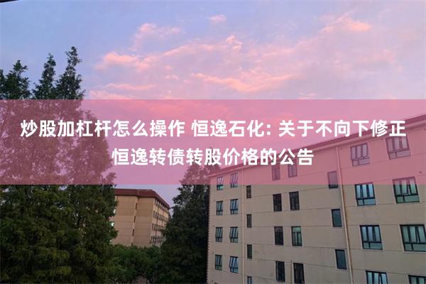 炒股加杠杆怎么操作 恒逸石化: 关于不向下修正恒逸转债转股价格的公告