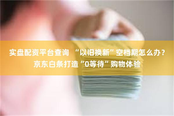 实盘配资平台查询  “以旧换新”空档期怎么办？京东白条打造“0等待”购物体验