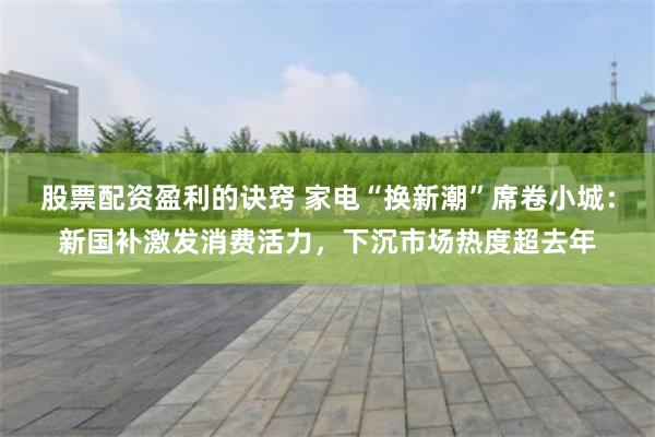 股票配资盈利的诀窍 家电“换新潮”席卷小城：新国补激发消费活力，下沉市场热度超去年