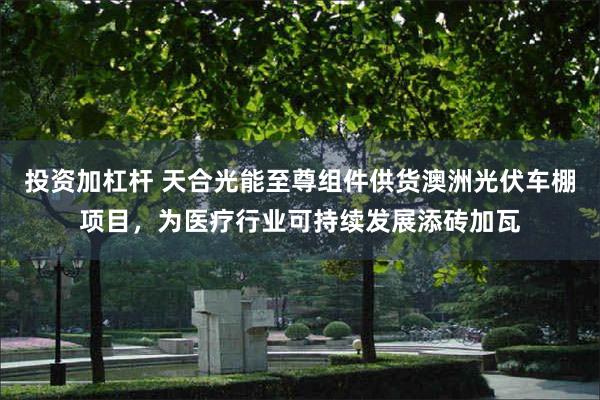 投资加杠杆 天合光能至尊组件供货澳洲光伏车棚项目，为医疗行业可持续发展添砖加瓦