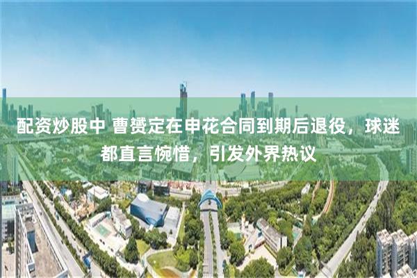 配资炒股中 曹赟定在申花合同到期后退役，球迷都直言惋惜，引发外界热议