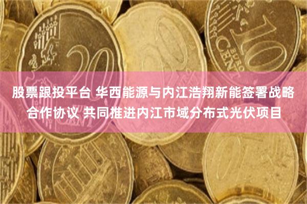 股票跟投平台 华西能源与内江浩翔新能签署战略合作协议 共同推进内江市域分布式光伏项目