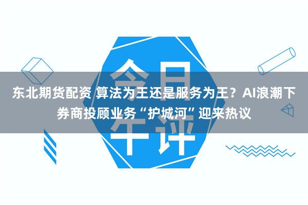 东北期货配资 算法为王还是服务为王？AI浪潮下券商投顾业务“护城河”迎来热议