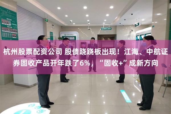 杭州股票配资公司 股债跷跷板出现！江海、中航证券固收产品开年跌了6%，“固收+”成新方向