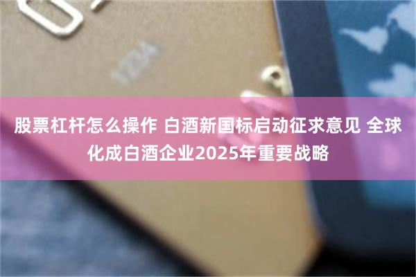 股票杠杆怎么操作 白酒新国标启动征求意见 全球化成白酒企业2025年重要战略