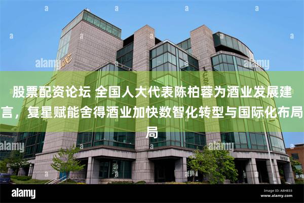 股票配资论坛 全国人大代表陈柏蓉为酒业发展建言，复星赋能舍得酒业加快数智化转型与国际化布局