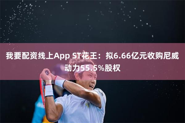 我要配资线上App ST花王：拟6.66亿元收购尼威动力55.5%股权