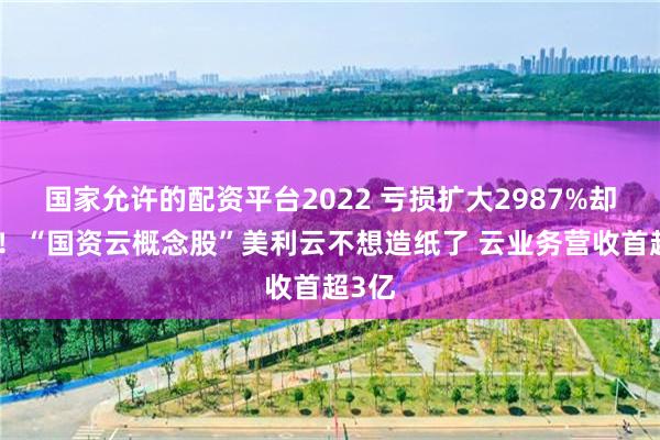 国家允许的配资平台2022 亏损扩大2987%却涨停！“国资云概念股”美利云不想造纸了 云业务营收首超3亿