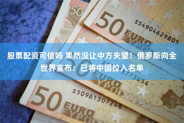 股票配资可信吗 果然没让中方失望！俄罗斯向全世界宣布：已将中国拉入名单