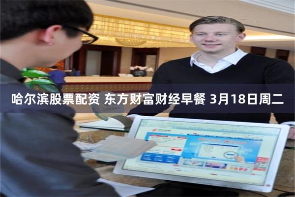 哈尔滨股票配资 东方财富财经早餐 3月18日周二