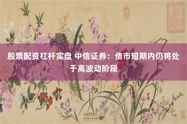 股票配资杠杆实盘 中信证券：债市短期内仍将处于高波动阶段