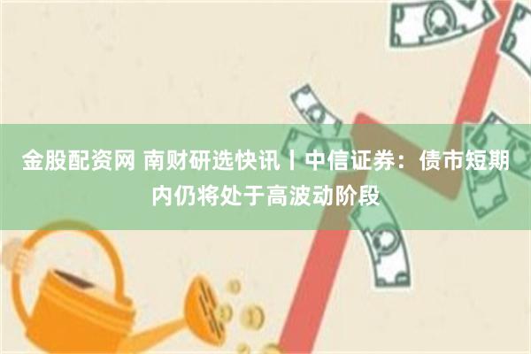 金股配资网 南财研选快讯丨中信证券：债市短期内仍将处于高波动阶段
