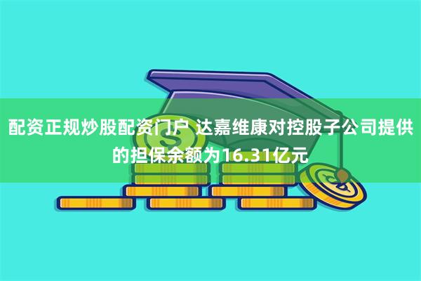 配资正规炒股配资门户 达嘉维康对控股子公司提供的担保余额为16.31亿元