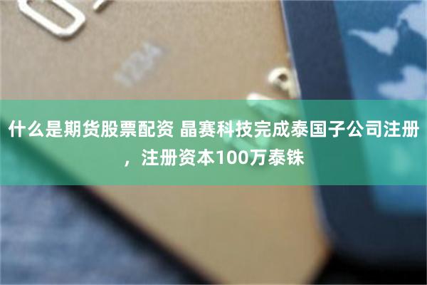 什么是期货股票配资 晶赛科技完成泰国子公司注册，注册资本100万泰铢