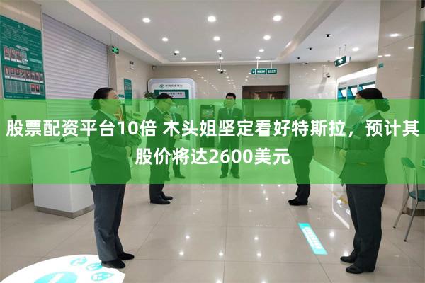 股票配资平台10倍 木头姐坚定看好特斯拉，预计其股价将达2600美元