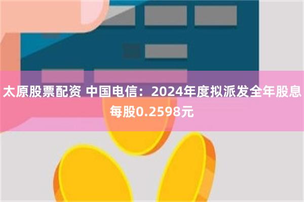 太原股票配资 中国电信：2024年度拟派发全年股息每股0.2598元