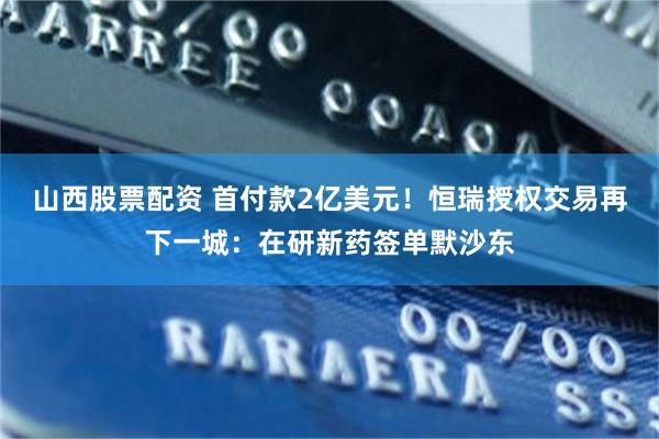 山西股票配资 首付款2亿美元！恒瑞授权交易再下一城：在研新药签单默沙东