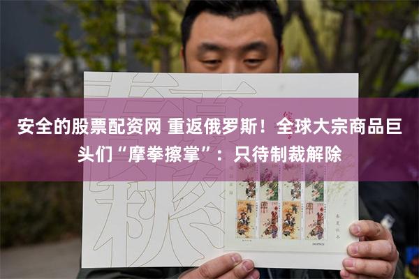 安全的股票配资网 重返俄罗斯！全球大宗商品巨头们“摩拳擦掌”：只待制裁解除