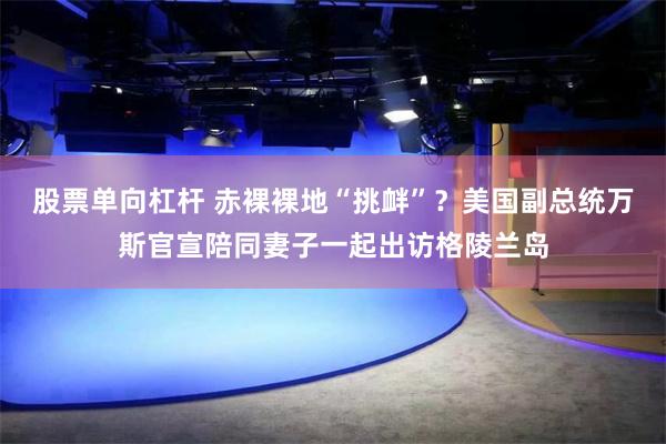 股票单向杠杆 赤裸裸地“挑衅”？美国副总统万斯官宣陪同妻子一起出访格陵兰岛