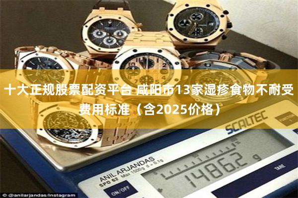 十大正规股票配资平台 咸阳市13家湿疹食物不耐受费用标准（含2025价格）