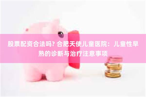 股票配资合法吗? 合肥天使儿童医院：儿童性早熟的诊断与治疗注意事项