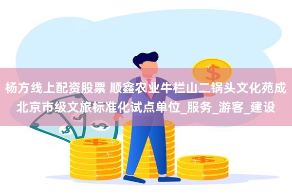 杨方线上配资股票 顺鑫农业牛栏山二锅头文化苑成北京市级文旅标准化试点单位_服务_游客_建设