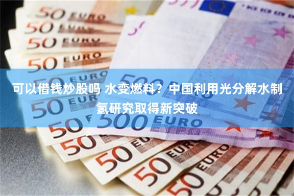 可以借钱炒股吗 水变燃料？中国利用光分解水制氢研究取得新突破
