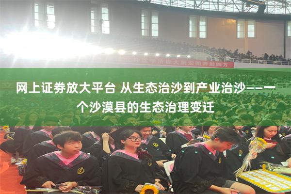 网上证劵放大平台 从生态治沙到产业治沙——一个沙漠县的生态治理变迁