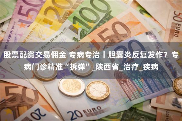 股票配资交易佣金 专病专治丨胆囊炎反复发作？专病门诊精准“拆弹”_陕西省_治疗_疾病
