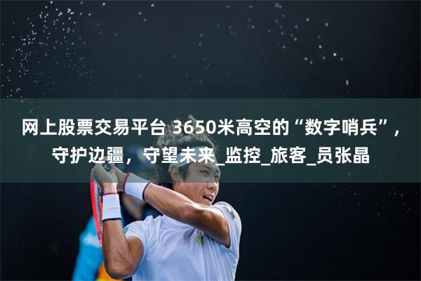 网上股票交易平台 3650米高空的“数字哨兵”，守护边疆，守望未来_监控_旅客_员张晶