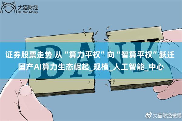 证券股票走势 从“算力平权”向“智算平权”跃迁 国产AI算力生态崛起_规模_人工智能_中心