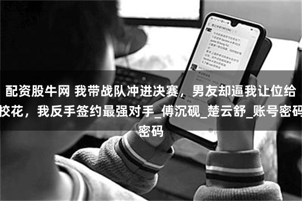 配资股牛网 我带战队冲进决赛，男友却逼我让位给校花，我反手签约最强对手_傅沉砚_楚云舒_账号密码
