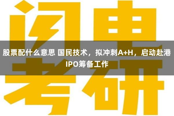 股票配什么意思 国民技术，拟冲刺A+H，启动赴港IPO筹备工作