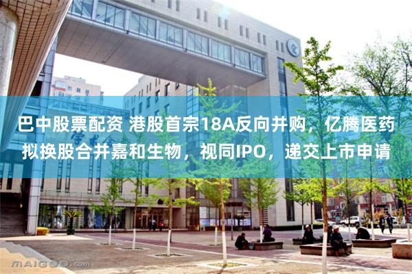 巴中股票配资 港股首宗18A反向并购，亿腾医药拟换股合并嘉和生物，视同IPO，递交上市申请