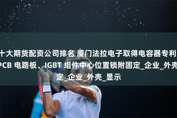 十大期货配资公司排名 厦门法拉电子取得电容器专利，实现 PCB 电路板、IGBT 组件中心位置锁附固定_企业_外壳_显示