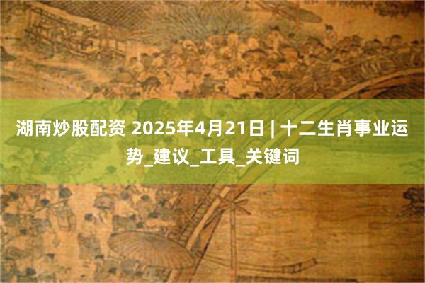 湖南炒股配资 2025年4月21日 | 十二生肖事业运势_建议_工具_关键词