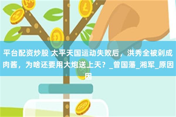 平台配资炒股 太平天国运动失败后，洪秀全被剁成肉酱，为啥还要用大炮送上天？_曾国藩_湘军_原因