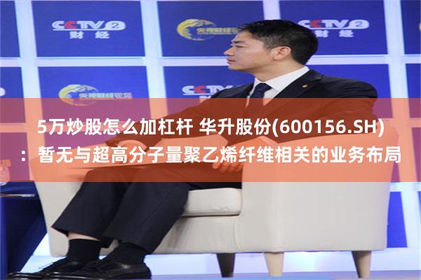 5万炒股怎么加杠杆 华升股份(600156.SH)：暂无与超高分子量聚乙烯纤维相关的业务布局