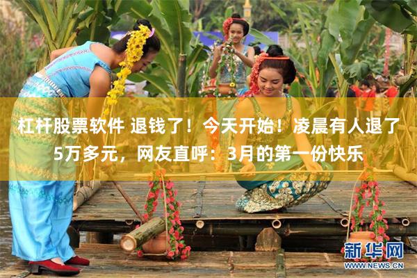 杠杆股票软件 退钱了！今天开始！凌晨有人退了5万多元，网友直呼：3月的第一份快乐