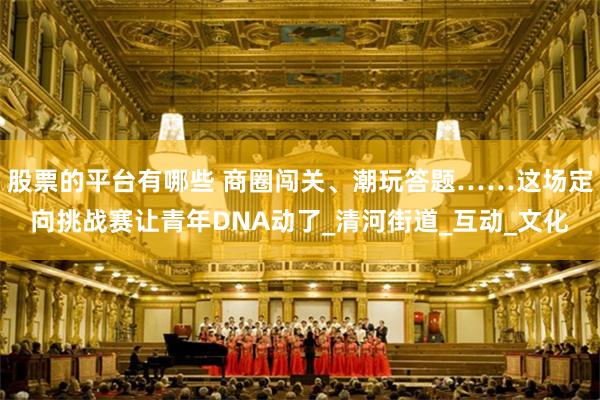 股票的平台有哪些 商圈闯关、潮玩答题……这场定向挑战赛让青年DNA动了_清河街道_互动_文化