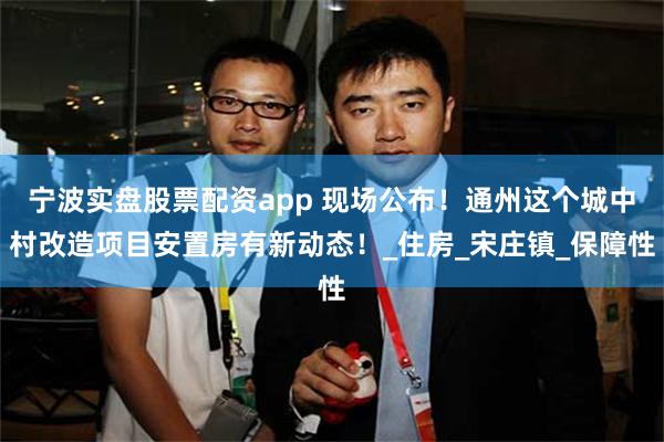 宁波实盘股票配资app 现场公布！通州这个城中村改造项目安置房有新动态！_住房_宋庄镇_保障性