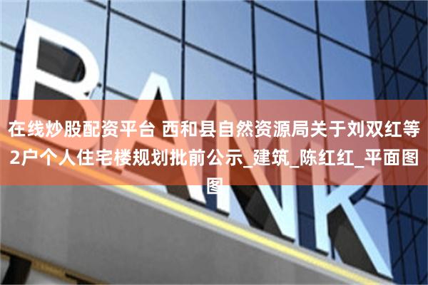在线炒股配资平台 西和县自然资源局关于刘双红等2户个人住宅楼规划批前公示_建筑_陈红红_平面图