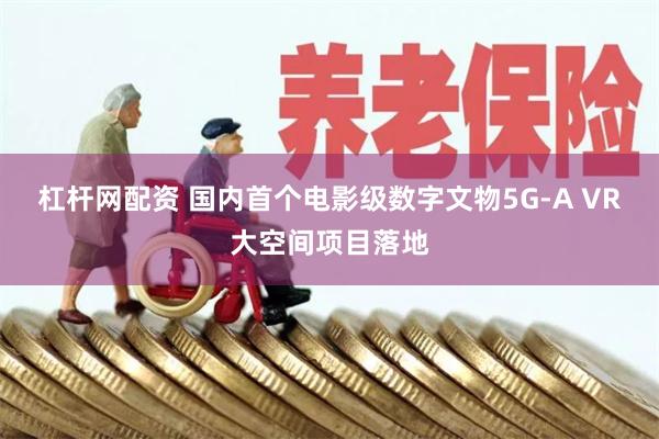 杠杆网配资 国内首个电影级数字文物5G-A VR大空间项目落地
